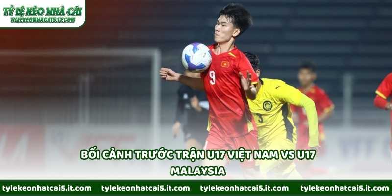 Bối cảnh trước trận U17 Việt Nam vs U17 Malaysia