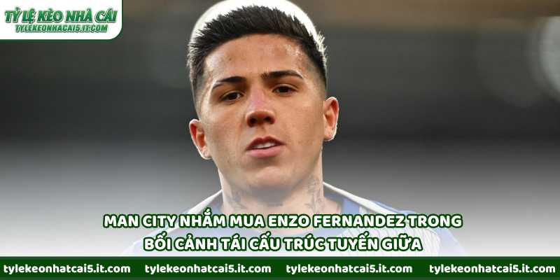 Man City nhắm mua Enzo Fernandez trong bối cảnh tái cấu trúc tuyến giữa
