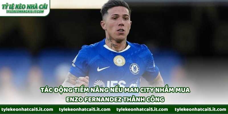Tác động tiềm năng nếu Man City nhắm mua Enzo Fernandez thành công